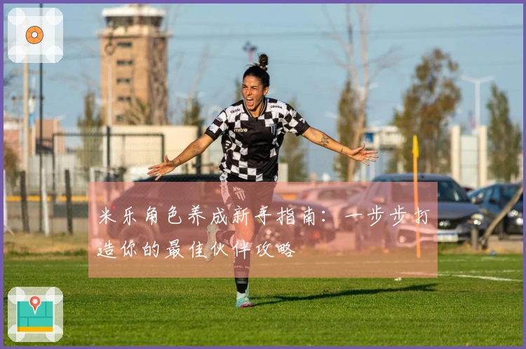 米乐角色养成新手指南：一步步打造你的最佳伙伴攻略