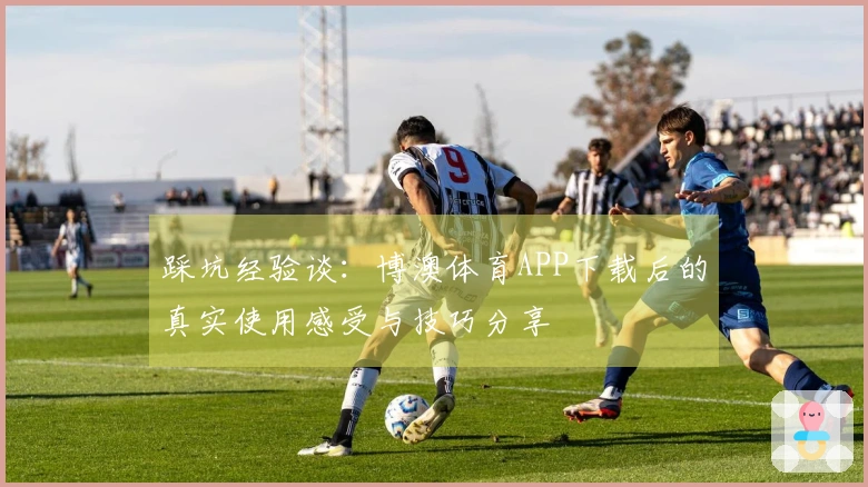 踩坑经验谈：博澳体育APP下载后的真实使用感受与技巧分享