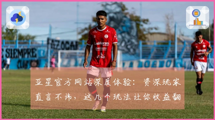 亚星官方网站深度体验：资深玩家直言不讳，这几个玩法让你收益翻倍！