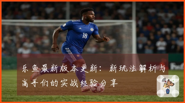 乐鱼最新版本更新：新玩法解析与高手们的实战经验分享