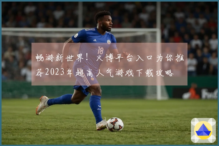 畅游新世界！火博平台入口为你推荐2023年超高人气游戏下载攻略